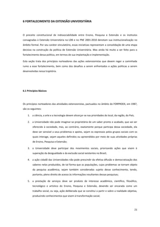 21
6 FORTALECIMENTO DA EXTENSÃO UNIVERSITÁRIA
O preceito constitucional de indissociabilidade entre Ensino, Pesquisa e Extensão e os institutos
consagradas à Extensão Universitária na LDB e no PNE 2001-2010 denotam sua institucionalização no
âmbito formal. Por seu caráter vinculatório, essas iniciativas representam a consolidação de uma etapa
decisiva na construção da política de Extensão Universitária. Mas ainda há muito a ser feito para o
fortalecimento dessa política, em termos de sua implantação e implementação.
Esta seção trata dos princípios norteadores das ações extensionistas que devem reger a caminhada
rumo a esse fortalecimento, bem como dos desafios a serem enfrentados e ações políticas a serem
desenvolvidas nessa trajetória.
6.1 Princípios Básicos
Os princípios norteadores das atividades extensionistas, pactuados no âmbito do FORPROEX, em 1987,
são os seguintes:
1. a ciência, a arte e a tecnologia devem alicerçar-se nas prioridades do local, da região, do País;
2. a Universidade não pode imaginar-se proprietária de um saber pronto e acabado, que vai ser
oferecido à sociedade, mas, ao contrário, exatamente porque participa dessa sociedade, ela
deve ser sensível a seus problemas e apelos, sejam os expressos pelos grupos sociais com os
quais interage, sejam aqueles definidos ou apreendidos por meio de suas atividades próprias
de Ensino, Pesquisa e Extensão;
3. a Universidade deve participar dos movimentos sociais, priorizando ações que visem à
superação da desigualdade e da exclusão social existentes no Brasil;
4. a ação cidadã das Universidades não pode prescindir da efetiva difusão e democratização dos
saberes nelas produzidos, de tal forma que as populações, cujos problemas se tornam objeto
da pesquisa acadêmica, sejam também consideradas sujeito desse conhecimento, tendo,
portanto, pleno direito de acesso às informações resultantes dessas pesquisas;
5. a prestação de serviços deve ser produto de interesse acadêmico, científico, filosófico,
tecnológico e artístico do Ensino, Pesquisa e Extensão, devendo ser encarada como um
trabalho social, ou seja, ação deliberada que se constitui a partir e sobre a realidade objetiva,
produzindo conhecimentos que visem à transformação social;
 
