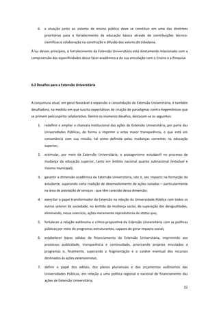 22
6. a atuação junto ao sistema de ensino público deve se constituir em uma das diretrizes
prioritárias para o fortalecimento da educação básica através de contribuições técnico-
científicas e colaboração na construção e difusão dos valores da cidadania.
À luz desses princípios, o fortalecimento da Extensão Universitária está diretamente relacionado com a
compreensão das especificidades desse fazer acadêmico e de sua vinculação com o Ensino e a Pesquisa.
6.2 Desafios para a Extensão Universitária
A conjuntura atual, em geral favorável à expansão e consolidação da Extensão Universitária, é também
desafiadora, na medida em que suscita expectativas de criação de paradigmas contra-hegemônicos que
se primem pelo espírito colaborativo. Dentre os inúmeros desafios, destacam-se os seguintes:
1. redefinir e ampliar a chancela institucional das ações de Extensão Universitária, por parte das
Universidades Públicas, de forma a imprimir a estas maior transparência, o que está em
consonância com sua missão, tal como definida pelas mudanças correntes na educação
superior;
2. estimular, por meio da Extensão Universitária, o protagonismo estudantil no processo de
mudança da educação superior, tanto em âmbito nacional quanto subnacional (estadual e
mesmo municipal);
3. garantir a dimensão acadêmica da Extensão Universitária, isto é, seu impacto na formação do
estudante, superando certa tradição de desenvolvimento de ações isoladas – particularmente
na área de prestação de serviços - que têm carecido dessa dimensão;
4. exercitar o papel transformador da Extensão na relação da Universidade Pública com todos os
outros setores da sociedade, no sentido da mudança social, de superação das desigualdades,
eliminando, nesse exercício, ações meramente reprodutoras do status quo;
5. fortalecer a relação autônoma e crítico-propositiva da Extensão Universitária com as políticas
públicas por meio de programas estruturantes, capazes de gerar impacto social;
6. estabelecer bases sólidas de financiamento da Extensão Universitária, imprimindo aos
processos publicidade, transparência e continuidade, priorizando projetos vinculados a
programas e, finalmente, superando a fragmentação e o caráter eventual dos recursos
destinados às ações extensionistas;
7. definir o papel dos editais, dos planos plurianuais e dos orçamentos autônomos das
Universidades Públicas, em relação a uma política regional e nacional de financiamento das
ações de Extensão Universitária;
 