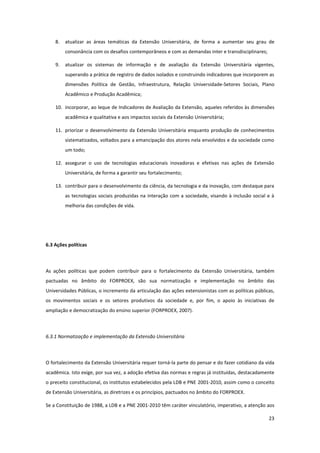 23
8. atualizar as áreas temáticas da Extensão Universitária, de forma a aumentar seu grau de
consonância com os desafios contemporâneos e com as demandas inter e transdisciplinares;
9. atualizar os sistemas de informação e de avaliação da Extensão Universitária vigentes,
superando a prática de registro de dados isolados e construindo indicadores que incorporem as
dimensões Política de Gestão, Infraestrutura, Relação Universidade-Setores Sociais, Plano
Acadêmico e Produção Acadêmica;
10. incorporar, ao leque de Indicadores de Avaliação da Extensão, aqueles referidos às dimensões
acadêmica e qualitativa e aos impactos sociais da Extensão Universitária;
11. priorizar o desenvolvimento da Extensão Universitária enquanto produção de conhecimentos
sistematizados, voltados para a emancipação dos atores nela envolvidos e da sociedade como
um todo;
12. assegurar o uso de tecnologias educacionais inovadoras e efetivas nas ações de Extensão
Universitária, de forma a garantir seu fortalecimento;
13. contribuir para o desenvolvimento da ciência, da tecnologia e da inovação, com destaque para
as tecnologias sociais produzidas na interação com a sociedade, visando à inclusão social e à
melhoria das condições de vida.
6.3 Ações políticas
As ações políticas que podem contribuir para o fortalecimento da Extensão Universitária, também
pactuadas no âmbito do FORPROEX, são sua normatização e implementação no âmbito das
Universidades Públicas, o incremento da articulação das ações extensionistas com as políticas públicas,
os movimentos sociais e os setores produtivos da sociedade e, por fim, o apoio às iniciativas de
ampliação e democratização do ensino superior (FORPROEX, 2007).
6.3.1 Normatização e implementação da Extensão Universitária
O fortalecimento da Extensão Universitária requer torná-la parte do pensar e do fazer cotidiano da vida
acadêmica. Isto exige, por sua vez, a adoção efetiva das normas e regras já instituídas, destacadamente
o preceito constitucional, os institutos estabelecidos pela LDB e PNE 2001-2010, assim como o conceito
de Extensão Universitária, as diretrizes e os princípios, pactuados no âmbito do FORPROEX.
Se a Constituição de 1988, a LDB e a PNE 2001-2010 têm caráter vinculatório, imperativo, a atenção aos
 