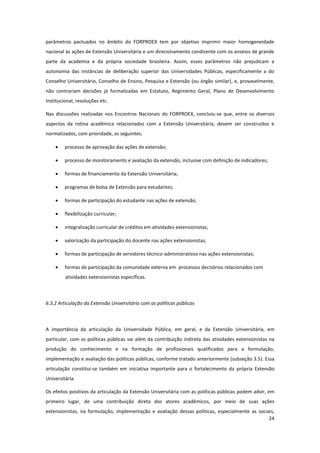 24
parâmetros pactuados no âmbito do FORPROEX tem por objetivo imprimir maior homogeneidade
nacional às ações de Extensão Universitária e um direcionamento condizente com os anseios de grande
parte da academia e da própria sociedade brasileira. Assim, esses parâmetros não prejudicam a
autonomia das instâncias de deliberação superior das Universidades Públicas, especificamente a do
Conselho Universitário, Conselho de Ensino, Pesquisa e Extensão (ou órgão similar), e, provavelmente,
não contrariam decisões já formalizadas em Estatuto, Regimento Geral, Plano de Desenvolvimento
Institucional, resoluções etc.
Nas discussões realizadas nos Encontros Nacionais do FORPROEX, concluiu-se que, entre os diversos
aspectos da rotina acadêmica relacionados com a Extensão Universitária, devem ser construídos e
normatizados, com prioridade, os seguintes:
 processo de aprovação das ações de extensão;
 processo de monitoramento e avaliação da extensão, inclusive com definição de indicadores;
 formas de financiamento da Extensão Universitária;
 programas de bolsa de Extensão para estudantes;
 formas de participação do estudante nas ações de extensão;
 flexibilização curricular;
 integralização curricular de créditos em atividades extensionistas;
 valorização da participação do docente nas ações extensionistas;
 formas de participação de servidores técnico-administrativos nas ações extensionistas;
 formas de participação da comunidade externa em processos decisórios relacionados com
atividades extensionistas específicas.
6.3.2 Articulação da Extensão Universitária com as políticas públicas
A importância da articulação da Universidade Pública, em geral, e da Extensão Universitária, em
particular, com as políticas públicas vai além da contribuição indireta das atividades extensionistas na
produção do conhecimento e na formação de profissionais qualificados para a formulação,
implementação e avaliação das políticas públicas, conforme tratado anteriormente (subseção 3.5). Essa
articulação constitui-se também em iniciativa importante para o fortalecimento da própria Extensão
Universitária.
Os efeitos positivos da articulação da Extensão Universitária com as políticas públicas podem advir, em
primeiro lugar, de uma contribuição direta dos atores acadêmicos, por meio de suas ações
extensionistas, na formulação, implementação e avaliação dessas políticas, especialmente as sociais,
 