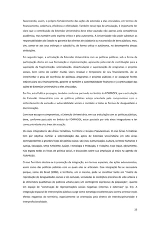 25
favorecendo, assim, o próprio fortalecimento das ações de extensão a elas vinculadas, em termos de
financiamento, cobertura, eficiência e efetividade. Também nesse tipo de articulação, é importante ter
claro que a contribuição da Extensão Universitária deve estar pautada não apenas pela competência
acadêmica, mas também pelo espírito crítico e pela autonomia. A Universidade não pode substituir as
responsabilidades do Estado na garantia dos direitos de cidadania ou na provisão de bens públicos, mas,
sim, somar-se aos seus esforços e subsidiá-lo, de forma crítica e autônoma, no desempenho dessas
atribuições.
Em segundo lugar, a articulação da Extensão Universitária com as políticas públicas, sob a forma de
participação direta em sua formulação e implementação, apresenta potencial de contribuição para a
superação da fragmentação, setorialização, desarticulação e superposição de programas e projetos
sociais, bem como do caráter muitas vezes residual e temporário de seu financiamento. Ao se
incrementar o grau de coerência de políticas, programas e projetos públicos e se assegurar fontes
estáveis para seu financiamento, garante-se também a sustentabilidade financeira e a continuidade das
ações de Extensão Universitária a eles vinculadas.
Por fim, esta Política propugna, também conforme pactuado no âmbito do FORPROEX, que a articulação
da Extensão Universitária com as políticas públicas esteja orientada pelo compromisso com o
enfrentamento da exclusão e vulnerabilidade sociais e combate a todas as formas de desigualdade e
discriminação.
Com esse escopo e compromisso, a Extensão Universitária, em sua articulação com as políticas públicas,
deve, conforme pactuado no âmbito do FORPROEX, estar pautada por três eixos integradores e ter
como prioridade oito áreas de atuação.
Os eixos integradores são Áreas Temáticas, Território e Grupos Populacionais. O eixo Áreas Temáticas
tem por objetivo nortear a sistematização das ações de Extensão Universitária em oito áreas
correspondentes a grandes focos de política social. São elas: Comunicação, Cultura, Direitos Humanos e
Justiça, Educação, Meio Ambiente, Saúde, Tecnologia e Produção, e Trabalho. Esse leque, obviamente,
não esgota todos os focos de política social, e discussões sobre sua ampliação já estão na agenda do
FORPROEX.
O eixo Território destina-se à promoção da integração, em termos espaciais, das ações extensionistas,
assim como das políticas públicas com as quais elas se articulam. Essa integração faz-se necessária
porque, como diz Brasil (2004), o território, em si mesmo, pode se constituir tanto em “matriz de
reprodução de desigualdades sociais e de exclusão, vinculadas às condições precárias de vida urbana e
às dimensões qualitativas de pobreza urbana para um contingente expressivo da população”, quanto
em espaço de “construção de representações sociais negativas (internas e externas)” (p. 54). A
integração espacial de intervenções públicas surge como estratégia excelente para contra-arrestar esses
efeitos negativos do território, especialmente se orientadas pela diretriz de interdisciplinaridade e
interprofissionalidade.
 