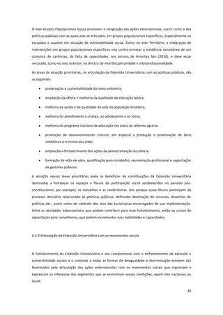 26
O eixo Grupos Populacionais busca promover a integração das ações extensionistas, assim como a das
políticas públicas com as quais elas se articulam, em grupos populacionais específicos, especialmente os
excluídos e aqueles em situação de vulnerabilidade social. Como no eixo Território, a integração de
intervenções em grupos populacionais específicos visa contra-arrestar a incidência simultânea de um
conjunto de carências, de falta de capacidades, nos termos de Amartya Sen (2010), e deve estar
ancorada, como no eixo anterior, na diretriz de interdisciplinaridade e interprofissionalidade.
As áreas de atuação prioritárias, na articulação da Extensão Universitária com as políticas públicas, são
as seguintes:
 preservação e sustentabilidade do meio ambiente;
 ampliação da oferta e melhoria da qualidade da educação básica;
 melhoria da saúde e da qualidade de vida da população brasileira;
 melhoria do atendimento à criança, ao adolescente e ao idoso;
 melhoria do programa nacional de educação nas áreas da reforma agrária;
 promoção do desenvolvimento cultural, em especial a produção e preservação de bens
simbólicos e o ensino das artes;
 ampliação e fortalecimento das ações de democratização da ciência;
 formação de mão-de-obra, qualificação para o trabalho, reorientação profissional e capacitação
de gestores públicos.
A atuação nessas áreas prioritárias pode se beneficiar de contribuições da Extensão Universitária
destinadas a fortalecer os espaços e fóruns de participação social estabelecidos no período pós-
constitucional; por exemplo, os conselhos e as conferências. Isto porque esses fóruns participam do
processo decisório relacionado às políticas públicas, definindo destinação de recursos, desenhos de
políticas etc., assim como do controle dos atos das burocracias encarregadas de sua implementação.
Entre as atividades extensionistas que podem contribuir para esse fortalecimento, estão os cursos de
capacitação para conselheiros, que podem incrementar suas habilidades e capacidades.
6.3.3 Articulação da Extensão Universitária com os movimentos sociais
O fortalecimento da Extensão Universitária e seu compromisso com o enfrentamento da exclusão e
vulnerabilidade sociais e o combate a todas as formas de desigualdade e discriminação também são
favorecidos pela articulação das ações extensionistas com os movimentos sociais que organizam e
expressam os interesses dos segmentos que se encontram nessas condições, sejam eles nacionais ou
locais.
 