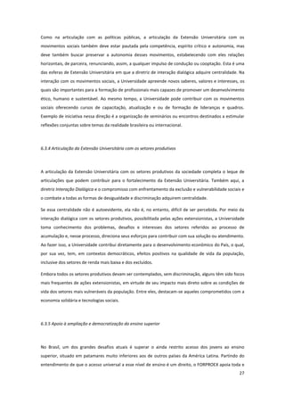 27
Como na articulação com as políticas públicas, a articulação da Extensão Universitária com os
movimentos sociais também deve estar pautada pela competência, espírito crítico e autonomia, mas
deve também buscar preservar a autonomia desses movimentos, estabelecendo com eles relações
horizontais, de parceira, renunciando, assim, a qualquer impulso de condução ou cooptação. Esta é uma
das esferas de Extensão Universitária em que a diretriz de interação dialógica adquire centralidade. Na
interação com os movimentos sociais, a Universidade apreende novos saberes, valores e interesses, os
quais são importantes para a formação de profissionais mais capazes de promover um desenvolvimento
ético, humano e sustentável. Ao mesmo tempo, a Universidade pode contribuir com os movimentos
sociais oferecendo cursos de capacitação, atualização e ou de formação de lideranças e quadros.
Exemplo de iniciativa nessa direção é a organização de seminários ou encontros destinados a estimular
reflexões conjuntas sobre temas da realidade brasileira ou internacional.
6.3.4 Articulação da Extensão Universitária com os setores produtivos
A articulação da Extensão Universitária com os setores produtivos da sociedade completa o leque de
articulações que podem contribuir para o fortalecimento da Extensão Universitária. Também aqui, a
diretriz Interação Dialógica e o compromisso com enfrentamento da exclusão e vulnerabilidade sociais e
o combate a todas as formas de desigualdade e discriminação adquirem centralidade.
Se essa centralidade não é autoevidente, ela não é, no entanto, difícil de ser percebida. Por meio da
interação dialógica com os setores produtivos, possibilitada pelas ações extensionistas, a Universidade
toma conhecimento dos problemas, desafios e interesses dos setores referidos ao processo de
acumulação e, nesse processo, direciona seus esforços para contribuir com sua solução ou atendimento.
Ao fazer isso, a Universidade contribui diretamente para o desenvolvimento econômico do País, o qual,
por sua vez, tem, em contextos democráticos, efeitos positivos na qualidade de vida da população,
inclusive dos setores de renda mais baixa e dos excluídos.
Embora todos os setores produtivos devam ser contemplados, sem discriminação, alguns têm sido focos
mais frequentes de ações extensionistas, em virtude de seu impacto mais direto sobre as condições de
vida dos setores mais vulneráveis da população. Entre eles, destacam-se aqueles comprometidos com a
economia solidária e tecnologias sociais.
6.3.5 Apoio à ampliação e democratização do ensino superior
No Brasil, um dos grandes desafios atuais é superar o ainda restrito acesso dos jovens ao ensino
superior, situado em patamares muito inferiores aos de outros países da América Latina. Partindo do
entendimento de que o acesso universal a esse nível de ensino é um direito, o FORPROEX apoia toda e
 