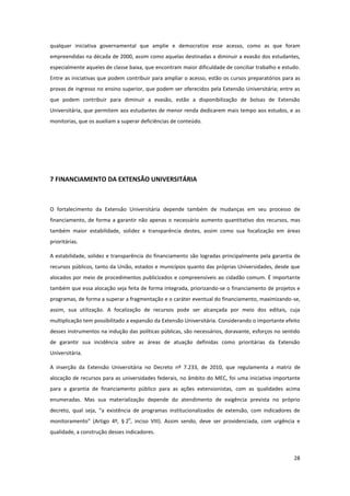 28
qualquer iniciativa governamental que amplie e democratize esse acesso, como as que foram
empreendidas na década de 2000, assim como aquelas destinadas a diminuir a evasão dos estudantes,
especialmente aqueles de classe baixa, que encontram maior dificuldade de conciliar trabalho e estudo.
Entre as iniciativas que podem contribuir para ampliar o acesso, estão os cursos preparatórios para as
provas de ingresso no ensino superior, que podem ser oferecidos pela Extensão Universitária; entre as
que podem contribuir para diminuir a evasão, estão a disponibilização de bolsas de Extensão
Universitária, que permitem aos estudantes de menor renda dedicarem mais tempo aos estudos, e as
monitorias, que os auxiliam a superar deficiências de conteúdo.
7 FINANCIAMENTO DA EXTENSÃO UNIVERSITÁRIA
O fortalecimento da Extensão Universitária depende também de mudanças em seu processo de
financiamento, de forma a garantir não apenas o necessário aumento quantitativo dos recursos, mas
também maior estabilidade, solidez e transparência destes, assim como sua focalização em áreas
prioritárias.
A estabilidade, solidez e transparência do financiamento são logradas principalmente pela garantia de
recursos públicos, tanto da União, estados e municípios quanto das próprias Universidades, desde que
alocados por meio de procedimentos publicizados e compreensíveis ao cidadão comum. É importante
também que essa alocação seja feita de forma integrada, priorizando-se o financiamento de projetos e
programas, de forma a superar a fragmentação e o caráter eventual do financiamento, maximizando-se,
assim, sua utilização. A focalização de recursos pode ser alcançada por meio dos editais, cuja
multiplicação tem possibilitado a expansão da Extensão Universitária. Considerando o importante efeito
desses instrumentos na indução das políticas públicas, são necessários, doravante, esforços no sentido
de garantir sua incidência sobre as áreas de atuação definidas como prioritárias da Extensão
Universitária.
A inserção da Extensão Universitária no Decreto nº 7.233, de 2010, que regulamenta a matriz de
alocação de recursos para as universidades federais, no âmbito do MEC, foi uma iniciativa importante
para a garantia de financiamento público para as ações extensionistas, com as qualidades acima
enumeradas. Mas sua materialização depende do atendimento de exigência prevista no próprio
decreto, qual seja, “a existência de programas institucionalizados de extensão, com indicadores de
monitoramento” (Artigo 4º, § 2
o
, inciso VIII). Assim sendo, deve ser providenciada, com urgência e
qualidade, a construção desses indicadores.
 