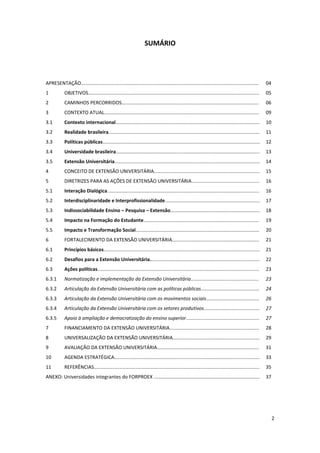 2
SUMÁRIO
APRESENTAÇÃO................................................................................................................................... 04
1 OBJETIVOS.............................................................................................................................. 05
2 CAMINHOS PERCORRIDOS..................................................................................................... 06
3 CONTEXTO ATUAL.................................................................................................................. 09
3.1 Contexto internacional.......................................................................................................... 10
3.2 Realidade brasileira............................................................................................................... 11
3.3 Políticas públicas.................................................................................................................... 12
3.4 Universidade brasileira.......................................................................................................... 13
3.5 Extensão Universitária........................................................................................................... 14
4 CONCEITO DE EXTENSÃO UNIVERSITÁRIA.............................................................................. 15
5 DIRETRIZES PARA AS AÇÕES DE EXTENSÃO UNIVERSITÁRIA.................................................. 16
5.1 Interação Dialógica................................................................................................................ 16
5.2 Interdisciplinaridade e Interprofissionalidade...................................................................... 17
5.3 Indissociabilidade Ensino – Pesquisa – Extensão.................................................................. 18
5.4 Impacto na Formação do Estudante..................................................................................... 19
5.5 Impacto e Transformação Social........................................................................................... 20
6 FORTALECIMENTO DA EXTENSÃO UNIVERSITÁRIA................................................................ 21
6.1 Princípios básicos................................................................................................................... 21
6.2 Desafios para a Extensão Universitária................................................................................. 22
6.3 Ações políticas....................................................................................................................... 23
6.3.1 Normatização e implementação da Extensão Universitária.................................................. 23
6.3.2 Articulação da Extensão Universitária com as políticas públicas........................................... 24
6.3.3 Articulação da Extensão Universitária com os movimentos sociais....................................... 26
6.3.4 Articulação da Extensão Universitária com os setores produtivos......................................... 27
6.3.5 Apoio à ampliação e democratização do ensino superior...................................................... 27
7 FINANCIAMENTO DA EXTENSÃO UNIVERSITÁRIA.................................................................. 28
8 UNIVERSALIZAÇÃO DA EXTENSÃO UNIVERSITÁRIA................................................................ 29
9 AVALIAÇÃO DA EXTENSÃO UNIVERSITÁRIA........................................................................... 31
10 AGENDA ESTRATÉGICA........................................................................................................... 33
11 REFERÊNCIAS.......................................................................................................................... 35
ANEXO: Universidades integrantes do FORPROEX .............................................................................. 37
 