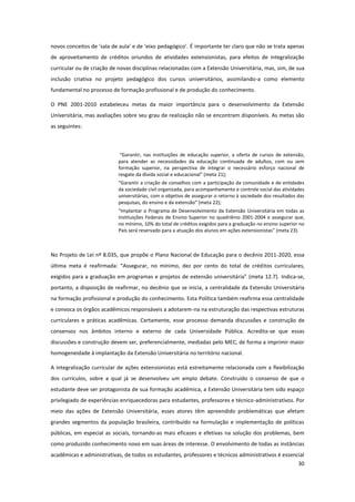 30
novos conceitos de ‘sala de aula’ e de ‘eixo pedagógico’. É importante ter claro que não se trata apenas
de aproveitamento de créditos oriundos de atividades extensionistas, para efeitos de integralização
curricular ou de criação de novas disciplinas relacionadas com a Extensão Universitária, mas, sim, de sua
inclusão criativa no projeto pedagógico dos cursos universitários, assimilando-a como elemento
fundamental no processo de formação profissional e de produção do conhecimento.
O PNE 2001-2010 estabeleceu metas da maior importância para o desenvolvimento da Extensão
Universitária, mas avaliações sobre seu grau de realização não se encontram disponíveis. As metas são
as seguintes:
“Garantir, nas instituições de educação superior, a oferta de cursos de extensão,
para atender as necessidades da educação continuada de adultos, com ou sem
formação superior, na perspectiva de integrar o necessário esforço nacional de
resgate da dívida social e educacional” (meta 21);
“Garantir a criação de conselhos com a participação da comunidade e de entidades
da sociedade civil organizada, para acompanhamento e controle social das atividades
universitárias, com o objetivo de assegurar o retorno à sociedade dos resultados das
pesquisas, do ensino e da extensão” (meta 22);
“Implantar o Programa de Desenvolvimento da Extensão Universitária em todas as
Instituições Federais de Ensino Superior no quadriênio 2001-2004 e assegurar que,
no mínimo, 10% do total de créditos exigidos para a graduação no ensino superior no
País será reservado para a atuação dos alunos em ações extensionistas” (meta 23).
No Projeto de Lei nº 8.035, que propõe o Plano Nacional de Educação para o decênio 2011-2020, essa
última meta é reafirmada: “Assegurar, no mínimo, dez por cento do total de créditos curriculares,
exigidos para a graduação em programas e projetos de extensão universitária” (meta 12.7). Indica-se,
portanto, a disposição de reafirmar, no decênio que se inicia, a centralidade da Extensão Universitária
na formação profissional e produção do conhecimento. Esta Política também reafirma essa centralidade
e convoca os órgãos acadêmicos responsáveis a adotarem-na na estruturação das respectivas estruturas
curriculares e práticas acadêmicas. Certamente, esse processo demanda discussões e construção de
consensos nos âmbitos interno e externo de cada Universidade Pública. Acredita-se que essas
discussões e construção devem ser, preferencialmente, mediadas pelo MEC, de forma a imprimir maior
homogeneidade à implantação da Extensão Universitária no território nacional.
A integralização curricular de ações extensionistas está estreitamente relacionada com a flexibilização
dos currículos, sobre a qual já se desenvolveu um amplo debate. Construído o consenso de que o
estudante deve ser protagonista de sua formação acadêmica, a Extensão Universitária tem sido espaço
privilegiado de experiências enriquecedoras para estudantes, professores e técnico-administrativos. Por
meio das ações de Extensão Universitária, esses atores têm apreendido problemáticas que afetam
grandes segmentos da população brasileira, contribuído na formulação e implementação de políticas
públicas, em especial as sociais, tornando-as mais eficazes e efetivas na solução dos problemas, bem
como produzido conhecimento novo em suas áreas de interesse. O envolvimento de todas as instâncias
acadêmicas e administrativas, de todos os estudantes, professores e técnicos administrativos é essencial
 