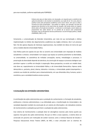 31
para esse resultado, conforme explicitado pelo FORPROEX:
Embora este seja um ideal ainda a ser alcançado, um requisito para a existência das
ações de extensão é o de envolver os estudantes, sua razão de ser. Em suma, deve se
justificar tanto pela perspectiva acadêmica como social. Assim, sem que se coíba a
iniciativa de novas proposições – que podem se originar, por exemplo, de áreas de
pesquisa dos docentes ou de novas áreas de atuação, não tendo ainda um impacto
direto sobre a formação do estudante – o estímulo e a orientação a serem dadas aos
proponentes das ações devem ser no sentido de se buscar este componente
formativo, seja na perspectiva técnico-profissional e na de formação política, cidadã.
(FORPROEX, 2007, p. 52)
Certamente, a universalização da Extensão Universitária, por meio de sua normatização e efetiva
implementação no âmbito dos departamentos acadêmicos (ou órgãos similares), não é um processo
fácil. Há não apenas disputas de interesses organizacionais, mas também de ideias em torno de qual
seria o modelo ideal de Universidade Pública.
Esta Política parte do suposto de que não se constrói uma Universidade com imposição de modelos
excludentes e unívocos. Universidade é um espaço cuja riqueza se sustenta justamente na diversidade,
na universalidade, na coexistência de múltiplas concepções, teorias, metodologias e processos. A
preservação da diversidade depende da tolerância, da construção de espaços e processos dialógicos que
permitam superar o conflito em direção à cooperação. Nessa perspectiva, se existe um modelo ideal,
este deve ser, especialmente na Universidade Pública, o de Universidade Democrática. Apenas sendo
democrática e, portanto, plural, diversa, tolerante e inclusiva, a Universidade poderá desempenhar a
contento sua missão de contribuir para o desenvolvimento, em suas dimensões ética, humana, social e
econômica, que a sociedade brasileira anseia e precisa.
9 AVALIAÇÃO DA EXTENSÃO UNIVERSITÁRIA
A contribuição das ações extensionistas para a produção do conhecimento e a formação de estudantes,
professores e técnicos administrativos e sua efetividade para a transformação da Universidade e da
sociedade dependem também da construção de um sistema de informações e de indicadores (sistema
de monitoramento e avaliação) que permitam a avaliação das ações extensionistas.
Esse sistema de monitoramento e avaliação deve ter abrangência nacional, pelo menos quanto aos
aspectos mais gerais das ações extensionistas. No que se refere a esses aspectos, o sistema deve ser
construído em parceria com instituições de caráter nacional, como o Instituto Nacional de Estudos e
Pesquisas Educacionais Anísio Teixeira (INEP), do MEC, e estar articulado com os sistemas de
 