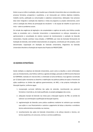 33
Ainda no que se refere à avaliação, cabe ressaltar que a Extensão Universitária deve ser entendida como
processo formativo, prospectivo e qualitativo, a ser mensurado por critérios objetivos (relatório,
trabalho escrito, publicação ou comunicação) e subjetivos (compromisso, dedicação). Esse processo
deve estar integrado à avaliação dos objetivos e metas do programa ou projeto extensionista, assim
como à avaliação dos efeitos da participação do estudante – e da equipe de trabalho na qual este se
inclui – sobre os problemas sociais.
Em virtude das exigências da legislação e da complexidade e urgência da tarefa, esta Política convida
todos os envolvidos com a Extensão Universitária a empreenderem os esforços necessários ao
aprimoramento e consolidação do sistema nacional de monitoramento e avaliação da Extensão
Universitária. Visando contribuir nessa direção, o FORPROEX, por meio da Comissão Permanente de
Avaliação da Extensão, está também desenvolvendo um programa, constituído por três projetos, assim
denominados: Capacitação em Avaliação da Extensão Universitária, Diagnóstico da Extensão
Universitária Brasileira e Avaliação de Impacto dos Projetos do PROEXT/2009.
10 AGENDA ESTRATÉGICA
Sendo múltiplos os objetivos da Extensão Universitária, assim como os desafios a serem enfrentados
para seu fortalecimento, esta Política reafirma a agenda estratégia, pactuada no XXXI Encontro Nacional
do FORPROEX, realizado em maio de 2012, e sintetizada na Carta de Manaus. Essa agenda é constituída
por 12 (doze) ações necessárias ao desenho e redefinições nas políticas públicas de apoio e fomento de
ações acadêmicas no âmbito das agências governamentais, do MEC, e das próprias Instituições de
Educação Superior, conforme segue:
1. incorporação curricular definitiva das ações de extensão, reconhecendo seu potencial
formativo e inserindo-as, de modo qualificado, no projeto pedagógico dos cursos;
2. adequada inserção da Extensão nas metas para a Educação Superior do PNE, no sentido de
valorizar sua contribuição à qualificação da Educação Superior;
3. regulamentação da Extensão como prática acadêmica mediante lei ordinária que normalize
suas ações e o seu financiamento e autorize o pagamento de bolsas a docentes e servidores
técnico-administrativos envolvidos nas mesmas;
4. reconhecimento das ações de Extensão Universitária e do esforço docente e técnico, em
termos equânimes, em concursos, normas e carreiras acadêmicas;
 