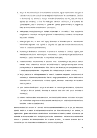 34
5. criação de mecanismos legais de financiamento satisfatório, regular e permanente das ações de
Extensão realizadas em qualquer tipo de IES (independentemente de serem Federais, Estaduais
ou Municipais), seja através da inserção na matriz orçamentária das IFES, seja por meio de
repasses por convênios, no caso das instituições estaduais e municipais, e de aumento dos
aportes do MEC, seja via a inclusão, na agenda das agências governamentais, de programas e
linhas de financiamento para a Extensão Universitária;
6. definição dos valores alocados para atender às demandas do Edital PROEXT 2012, assegurando
um percentual compatível com aquele garantido no edital anterior, quando os recursos foram
reajustados em 100%;
7. instituição pelo MEC, no mais curto espaço de tempo, do Plano Nacional de Extensão como
instrumento regulador e de suporte ao conjunto das ações de Extensão desenvolvidas no
âmbito da Educação Superior brasileira;
8. incorporação da Extensão Universitária no processo de avaliação da Educação Superior, com
definição de indicadores, metodologias e instrumentos, e apoio à implantação de sistemas de
informação e gestão informatizados no conjunto das instituições;
9. estabelecimento e fortalecimento de parcerias para a implementação de políticas públicas
voltadas para a contribuição inovadora da Universidade na superação da iniquidade social e
para a promoção do desenvolvimento sócio-cultural, com destaque para o Programa Josué de
Castro que visa comprometer o conjunto das IPES com a superação da miséria no País;
10. criação, na SESU, de um Departamento de Políticas Acadêmicas Integradas, como instância de
coordenação acadêmica que estimule e induza a integração da Extensão, Ensino e Pesquisa no
cotidiano das IES, das Políticas da Educação Superior, de Ciência e Tecnologia e das demais
políticas públicas;
11. apoio e financiamento para a criação de plataforma de comunicação da Extensão, favorecendo
a divulgação de suas políticas, atividades e produtos, bem como uma gestão eficiente da
informação;
12. fomento e apoio a rádios e TVs educativas, vinculadas às IPES federais, estaduais e municipais,
que desenvolvem programas em áreas e temas estratégicos para o desenvolvimento nacional,
tais como, saúde, educação e cultura.
A expectativa dos Pró-Reitores de Extensão, manifestada na Carta de Manaus, é de que, por meio desta
agenda, amplie-se o debate e concretizem-se iniciativas que produzam mudanças nas políticas, na
organização e gestão da Extensão Universitária e no cotidiano acadêmico; debate e iniciativas que
estreitem os laços que unem as IES às organizações sociais, aumentando a contribuição da Universidade
Pública na promoção do desenvolvimento da sociedade brasileira, no sentido humano, ético e
sustentável que esta Política Nacional de Extensão Universitária propugna.
 