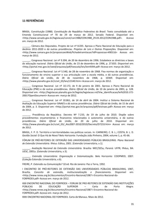 35
11 REFERÊNCIAS
BRASIL. Constituição (1988). Constituição da República Federativa do Brasil. Texto consolidado até a
Emenda Constitucional nº 70 de 29 de março de 2012. Senado Federal. Disponível em:
<http://www.senado.gov.br/legislacao/const/con1988/CON1988_29.03.2012/CON1988.pdf>. Acesso
em: março de 2012.
______. Câmara dos Deputados. Projeto de Lei nº 8.035. Aprova o Plano Nacional de Educação para o
decênio 2011-2020 e dá outras providências. Projetos de Leis e Outras Proposições. Disponível em:
<http://www.camara.gov.br/proposicoesWeb/fichadetramitacao?idProposicao=490116> Acesso em:
março de 2012.
______. Congresso Nacional. Lei nº 9.394, de 20 de dezembro de 1996. Estabelece as diretrizes e bases
da educação nacional. Diário Oficial da União, de 23 de dezembro de 1996, p. 27.833. Disponível em:
<http://portal.mec.gov.br/seed/arquivos/pdf/tvescola/leis/lein9394.pdf> Acesso em: março de 2012.
______. Congresso Nacional. Lei nº 5.540, de 28 de novembro de 1968. Fixa normas de organização e
funcionamento do ensino superior e sua articulação com a escola média, e dá outras providências.
Diário Oficial da União, de 28 de novembro de 1968, p. 10369. Disponível em:
<http://www.planalto.gov.br/ccivil_03/leis/L5540.htm> Acesso em: março de 2012.
______. Congresso Nacional. Lei nº 10.172, de 9 de janeiro de 2001. Aprova o Plano Nacional de
Educação (PNE) e dá outras providências. Diário Oficial da União, de 10 de janeiro de 2001, p. 128.
Disponível em: <http://legislacao.planalto.gov.br/legisla/legislacao.nsf/Viw_Identificacao/lei%2010.172-
2001?OpenDocument> Acesso em: março de 2012.
______. Congresso Nacional. Lei nº 10.861, de 14 de abril de 2004. Institui o Sistema Nacional de
Avaliação da Educação Superior-SINAES e dá outras providências. Diário Oficial da União, de 15 de abril
de 2004, p. 3. Disponível em: <http://portal.mec.gov.br/arquivos/pdf/leisinaes.pdf> Acesso em: março
de 2012.
______. Presidência da República. Decreto Nº 7.233, de 19 de julho de 2010. Dispõe sobre
procedimentos orçamentários e financeiros relacionados à autonomia universitária, e dá outras
providências. Diário Oficial da União, de 20 de julho de 2010. Disponível em:
<http://www.planalto.gov.br/ccivil_03/_Ato2007-2010/2010/Decreto/D7233.htm> Acesso em: março
de 2012.
BRASIL, F. P. D. Território e territorialidades nas políticas sociais. In: CARNEIRO, C. B. L.; COSTA, B. L. D.
Gestão Social: O Que Há de Novo? Belo Horizonte: Fundação João Pinheiro, 2004, volume 1, p. 45-66.
FÓRUM DE PRÓ-REITORES DE EXTENSÃO DAS UNIVERSIDADES PÚBLICAS BRASILEIRAS. Plano Nacional
de Extensão Universitária. Ilhéus: Editus, 2001. (Extensão Universitária, v.1).
______. Avaliação Nacional da Extensão Universitária. Brasília: MEC/SESu; Paraná: UFPR; Ilhéus, BA:
UESC, 2001a. (Extensão Universitária, v.3).
______. Extensão Universitária: Organização e Sistematização. Belo Horizonte: COOPMED, 2007.
(Coleção Extensão Universitária; v.6).
FREIRE, P. Extensão ou Comunicação? 10 ed. Rio de Janeiro: Paz e Terra, 1992.
I ENCONTRO DE PRÓ-REITORES DE EXTENSÃO DAS UNIVERSIDADES PÚBLICAS BRASILEIRAS, 1987,
Brasília. Conceito de extensão, institucionalização e financiamento. Disponível em:
<http://www.renex.org.br/documentos/Encontro-Nacional/1987-I-Encontro-Nacional-do-
FORPROEX.pdf> Acesso em: março de 2012.
XXX ENCONTRO NACIONAL DO FORPROEX – FORUM DE PRO-REITORES DE EXTENSÃO DAS INSTITUIÇÕES
PÚBLICAS DE EDUCAÇÃO SUPERIOR – Carta de Porto Alegre.
<http://www.renex.org.br/documentos/Encontro-Nacional/1987-I-Encontro-Nacional-do-
FORPROEX.pdf> Acesso em: março de 2012.
XXXI ENCONTRO NACIONAL DO FORPROEX. Carta de Manaus. Maio de 2012.
 