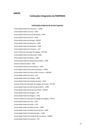 37
ANEXO
Instituições Integrantes do FORPROEX
Instituições Federais de Ensino Superior
Universidade Federal do Amazonas – UFAM
Universidade Federal do Pará – UFPA
Universidade Federal Rural da Amazônia – UFRA
Universidade Federal do Acre – UFAC
Universidade Federal do Amapá - UNIFAP
Universidade Federal de Roraima – UFRR
Universidade Federal de Rondônia – UNIR
Universidade Federal do Tocantins – UFT
Centro Federal de Educação Tecnológica - IFET-MA
Universidade Federal do Maranhão- UFMA
Universidade Federal da Bahia – UFBA
Universidade Federal do Recôncavo da Bahia – UFRB
Instituto Federal da Bahia – IFBA
Universidade Federal de Pernambuco – UFPE
Universidade Federal Rural de Pernambuco – UFRPE
Universidade Federal do Vale do São Francisco – UNIVASF
Universidade Federal do Ceará – UFC
Universidade Federal da Paraíba – UFPB
Universidade Federal de Campina Grande – UFCG
Instituto Federal de Educação Tecnológica da Paraíba - IFET-PB
Universidade Federal do Rio Grande do Norte – UFRN
Universidade Federal Rural do Semi-Árido – UFERSA
Universidade Federal de Sergipe – UFS
Universidade Federal de Alagoas – UFAL
Instituto Federal de Educação Tecnológica de Alagoas - IFET-AL
Universidade Federal do Piauí – UFPI
Universidade Federal de Goiás – UFG
Universidade Federal de Mato Grosso – UFMT
Universidade Federal de Mato Grosso do Sul – UFMS
Universidade Federal Grande Dourados – UFGD
Universidade Federal do Estado do Rio de Janeiro – UNIRIO
Universidade Federal Fluminense – UFF
 