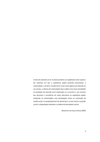 3
A área de extensão vai ter no futuro próximo um significado muito especial.
No momento em que o capitalismo global pretende funcionalizar a
Universidade e, de facto, transformá-la numa vasta agência de extensão ao
seu serviço, a reforma da Universidade deve conferir uma nova centralidade
às atividades de extensão (com implicações no curriculum e nas carreiras
dos docentes) e concebê-las de modo alternativo ao capitalismo global,
atribuindo às Universidades uma participação activa na construção da
coesão social, no aprofundamento da democracia, na luta contra a exclusão
social e a degradação ambiental, na defesa da diversidade cultural.
Boaventura de Souza Santos (2004)
 
