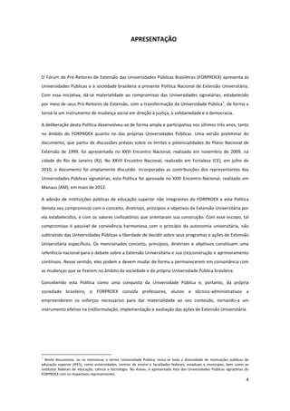 4
APRESENTAÇÃO
O Fórum de Pró-Reitores de Extensão das Universidades Públicas Brasileiras (FORPROEX) apresenta às
Universidades Públicas e à sociedade brasileira a presente Política Nacional de Extensão Universitária.
Com essa iniciativa, dá-se materialidade ao compromisso das Universidades signatárias, estabelecido
por meio de seus Pró-Reitores de Extensão, com a transformação da Universidade Pública
1
, de forma a
torná-la um instrumento de mudança social em direção à justiça, à solidariedade e à democracia.
A deliberação desta Política desenvolveu-se de forma ampla e participativa nos últimos três anos, tanto
no âmbito do FORPROEX quanto no das próprias Universidades Públicas. Uma versão preliminar do
documento, que partiu de discussões prévias sobre os limites e potencialidades do Plano Nacional de
Extensão de 1999, foi apresentada no XXVI Encontro Nacional, realizado em novembro de 2009, na
cidade do Rio de Janeiro (RJ). No XXVII Encontro Nacional, realizado em Fortaleza (CE), em julho de
2010, o documento foi amplamente discutido. Incorporadas as contribuições dos representantes das
Universidades Públicas signatárias, esta Política foi aprovada no XXXI Encontro Nacional, realizado em
Manaus (AM), em maio de 2012.
A adesão de instituições públicas de educação superior não integrantes do FORPROEX a esta Política
denota seu compromisso com o conceito, diretrizes, princípios e objetivos da Extensão Universitária por
ela estabelecidos, e com os valores civilizatórios que orientaram sua construção. Com esse escopo, tal
compromisso é passível de convivência harmoniosa com o princípio da autonomia universitária, não
subtraindo das Universidades Públicas a liberdade de decidir sobre seus programas e ações de Extensão
Universitária específicos. Os mencionados conceito, princípios, diretrizes e objetivos constituem uma
referência nacional para o debate sobre a Extensão Universitária e sua (re)construção e aprimoramento
contínuos. Nesse sentido, eles podem e devem mudar de forma a permanecerem em consonância com
as mudanças que se fizerem no âmbito da sociedade e da própria Universidade Pública brasileira.
Concebendo esta Política como uma conquista da Universidade Pública e, portanto, da própria
sociedade brasileira, o FORPROEX convida professores, alunos e técnico-administrativos a
empreenderem os esforços necessários para dar materialidade ao seu conteúdo, tornando-a um
instrumento efetivo na (re)formulação, implementação e avaliação das ações de Extensão Universitária.
1
Neste documento, ao se mencionar o termo Universidade Pública, inclui-se toda a diversidade de instituições públicas de
educação superior (IPES), como universidades, centros de ensino e faculdades federais, estaduais e municipais, bem como os
institutos federais de educação, ciência e tecnologia. No Anexo, é apresentada lista das Universidades Públicas signatárias do
FORPROEX com os respectivos representantes.
 