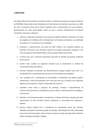 5
1 OBJETIVOS
Esta Política Nacional de Extensão Universitária reafirma os objetivos pactuados ao longo da existência
do FORPROEX. Muitos deles foram formalizados no Plano Nacional de Extensão Universitária, de 1999,
aos quais se acrescem outros que se fazem necessários para o enfrentamento de novos desafios e
aproveitamento de novas oportunidades, tendo em vista o contínuo fortalecimento da Extensão
Universitária. São estes os objetivos
2
:
1. reafirmar a Extensão Universitária como processo acadêmico definido e efetivado em função
das exigências da realidade, além de indispensável na formação do estudante, na qualificação
do professor e no intercâmbio com a sociedade;*
2. conquistar o reconhecimento, por parte do Poder Público e da sociedade brasileira, da
Extensão Universitária como dimensão relevante da atuação universitária, integrada a uma
nova concepção de Universidade Pública e de seu projeto político-institucional;
3. contribuir para que a Extensão Universitária seja parte da solução dos grandes problemas
sociais do País;
4. conferir maior unidade aos programas temáticos que se desenvolvem no âmbito das
Universidades Públicas brasileiras;
5. estimular atividades de Extensão cujo desenvolvimento implique relações multi, inter e ou
transdisciplinares e interprofissionais de setores da Universidade e da sociedade;*
6. criar condições para a participação da Universidade na elaboração das políticas públicas
voltadas para a maioria da população, bem como para que ela se constitua como organismo
legítimo para acompanhar e avaliar a implantação das mesmas;*
7. possibilitar novos meios e processos de produção, inovação e disponibilização de
conhecimentos, permitindo a ampliação do acesso ao saber e o desenvolvimento tecnológico e
social do País;*
8. defender um financiamento público, transparente e unificado, destinado à execução das ações
extensionistas em todo território nacional, viabilizando a continuidade dos programas e
projetos;
9. priorizar práticas voltadas para o atendimento de necessidades sociais (por exemplo,
habitação, produção de alimentos, geração de emprego, redistribuição da renda), relacionadas
com as áreas de Comunicação, Cultura, Direitos Humanos e Justiça, Educação, Meio Ambiente,
Saúde, Tecnologia e Produção, Trabalho;
2
Objetivos marcados com asterisco.
 