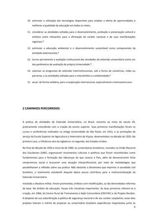 6
10. estimular a utilização das tecnologias disponíveis para ampliar a oferta de oportunidades e
melhorar a qualidade da educação em todos os níveis;
11. considerar as atividades voltadas para o desenvolvimento, produção e preservação cultural e
artística como relevantes para a afirmação do caráter nacional e de suas manifestações
regionais;*
12. estimular a educação ambiental e o desenvolvimento sustentável como componentes da
atividade extensionista;*
13. tornar permanente a avaliação institucional das atividades de extensão universitária como um
dos parâmetros de avaliação da própria Universidade;*
14. valorizar os programas de extensão interinstitucionais, sob a forma de consórcios, redes ou
parcerias, e as atividades voltadas para o intercâmbio e a solidariedade;*
15. atuar, de forma solidária, para a cooperação internacional, especialmente a latinoamericana.
2 CAMINHOS PERCORRIDOS
A prática de atividades de Extensão Universitária, no Brasil, remonta ao início do século XX,
praticamente coincidindo com a criação do ensino superior. Suas primeiras manifestações foram os
cursos e conferências realizados na antiga Universidade de São Paulo, em 1911, e as prestações de
serviço da Escola Superior de Agricultura e Veterinária de Viçosa, desenvolvidos na década de 1920. No
primeiro caso, a influência veio da Inglaterra; no segundo, dos Estados Unidos.
No final da década de 1950 e início da de 1960, os universitários brasileiros, reunidos na União Nacional
dos Estudantes (UNE), organizaram movimentos culturais e políticos que foram reconhecidos como
fundamentais para a formação das lideranças de que carecia o País, além de demonstrarem forte
compromisso social e buscarem uma atuação interprofissional, por meio de metodologias que
possibilitavam a reflexão sobre sua prática. Não obstante o dinamismo que imprimiu à sociedade civil
brasileira, o movimento estudantil daquela época pouco contribuiu para a institucionalização da
Extensão Universitária.
Instalada a ditadura militar, foram promovidas, embora com modificações, as tão demandadas reformas
de base. No âmbito da educação, houve três iniciativas importantes. As duas primeiras referem-se à
criação, em 1966, do Centro Rural de Treinamento e Ação Comunitária (CRUTAC) e do Projeto Rondon.
A despeito de sua subordinação à política de segurança nacional e de seu caráter cooptativo, esses dois
projetos tiveram o mérito de propiciar ao universitário brasileiro experiências importantes junto às
 