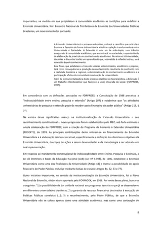 8
importantes, na medida em que propiciaram à comunidade acadêmica as condições para redefinir a
Extensão Universitária. No I Encontro Nacional de Pró-Reitores de Extensão das Universidades Públicas
Brasileiras, um novo conceito foi pactuado:
A Extensão Universitária é o processo educativo, cultural e científico que articula o
Ensino e a Pesquisa de forma indissociável e viabiliza a relação transformadora entre
Universidade e Sociedade. A Extensão é uma via de mão-dupla, com trânsito
assegurado à comunidade acadêmica, que encontrará, na sociedade, a oportunidade
de elaboração da praxis de um conhecimento acadêmico. No retorno à Universidade,
docentes e discentes trarão um aprendizado que, submetido à reflexão teórica, será
acrescido àquele conhecimento.
Esse fluxo, que estabelece a troca de saberes sistematizados, acadêmico e popular,
terá como consequências a produção do conhecimento resultante do confronto com
a realidade brasileira e regional, a democratização do conhecimento acadêmico e a
participação efetiva da comunidade na atuação da Universidade.
Além de instrumentalizadora deste processo dialético de teoria/prática, a Extensão é
um trabalho interdisciplinar que favorece a visão integrada do social. (FORPROEX,
1987).
Em consonância com as definições pactuadas no FORPROEX, a Constituição de 1988 preceitua a
“indissociabilidade entre ensino, pesquisa e extensão” (Artigo 207) e estabelece que “as atividades
universitárias de pesquisa e extensão poderão receber apoio financeiro do poder público” (Artigo 213, §
2º).
Na esteira desse significativo avanço na institucionalização da Extensão Universitária – seu
reconhecimento constitucional –, novos progressos foram estabelecidos pelo MEC, sob forte estímulo e
ampla colaboração do FORPROEX, com a criação do Programa de Fomento à Extensão Universitária
(PROEXTE), de 1993. As principais contribuições deste referem-se ao financiamento da Extensão
Universitária e à elaboração teórico-conceitual, especificamente a definição das diretrizes e objetivos da
Extensão Universitária, dos tipos de ações a serem desenvolvidas e da metodologia a ser adotada em
sua implementação.
Em resposta ao mandamento constitucional de indissociabilidade entre Ensino, Pesquisa e Extensão, a
Lei de Diretrizes e Bases da Educação Nacional (LDB) (Lei nº 9.394), de 1996, estabelece a Extensão
Universitária como uma das finalidades da Universidade (Artigo 43) e institui a possibilidade de apoio
financeiro do Poder Público, inclusive mediante bolsas de estudo (Artigos 44, 52, 53 e 77).
Outra iniciativa importante, no sentido da institucionalização da Extensão Universitária, foi o Plano
Nacional de Extensão, elaborado e aprovado pelo FORPROEX, em 1998. Por meio desse plano, busca-se
o seguinte: “1) a possibilidade de dar unidade nacional aos programas temáticas que já se desenvolvem
em diferentes universidades brasileiras; 2) a garantia de recursos financeiros destinados à execução de
Políticas Públicas correlatas (...); 3) o reconhecimento, pelo Poder Público, de que a Extensão
Universitária não se coloca apenas como uma atividade acadêmica, mas como uma concepção de
 