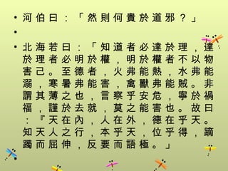 • 河伯曰：「然則何貴於道邪？」
•
• 北海若曰：「知道者必達於理，達
  於理者必明於權，明於權者不以物
  害己。至德者，火弗能熱，水弗能
  溺，寒暑弗能害，禽獸弗能賊。非
  謂其薄之也，言察乎安危，寧於禍
  福，謹於去就，莫之能害也。故曰
  ：『天在內，人在外，德在乎天。
  知天人之行，本乎天，位乎得，蹢
  躅而屈伸，反要而語極。」
•
 