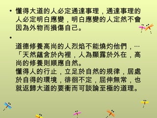 • 懂得大道的人必定通達事理，通達事理的
  人必定明白應變，明白應變的人定然不會
  因為外物而損傷自己。
•
  道德修養高尚的人烈焰不能燒灼他們，‧‧‧
  「天然蘊含於內裡，人為顯露於外在，高
  尚的修養則順應自然。
  懂得人的行止，立足於自然的規律，居處
  於自得的環境，徘徊不定，屈伸無常，也
  就返歸大道的要衝而可談論至極的道理。
 