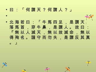 • 曰：「何謂天？何謂人？」
•
• 北海若曰：「牛馬四足，是謂天﹔
  落馬首，穿牛鼻，是謂人。故曰：
  『無以人滅天，無以故滅命，無以
  得殉名。謹守而勿失，是謂反其真
  。」
 