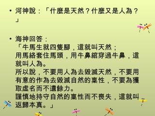 • 河神說：「什麼是天然？什麼又是人為？
  」

• 海神回答：
  「牛馬生就四隻腳，這就叫天然；
  用馬絡套住馬頭，用牛鼻綰穿過牛鼻，這
  就叫人為。
  所以說，不要用人為去毀滅天然，不要用
  有意的作為去毀滅自然的稟性，不要為獲
  取虛名而不遺餘力。
  謹慎地持守自然的稟性而不喪失，這就叫
  返歸本真。」
 