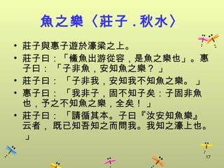 魚之樂〈莊子 . 秋水〉
• 莊子與惠子遊於濠梁之上。
• 莊子曰：「鯈魚出游從容，是魚之樂也」。惠
  子曰： 「子非魚，安知魚之樂？ 」
• 莊子曰： 「子非我，安知我不知魚之樂。 」
• 惠子曰： 「我非子，固不知子矣：子固非魚
  也，予之不知魚之樂，全矣！ 」
• 莊子曰： 「請循其本。子曰『汝安知魚樂』
  云者， 既已知吾知之而問我。我知之濠上也。
  」

                      17
 
