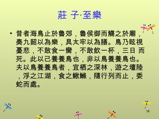 莊 子‧至樂
• 昔者海鳥止於魯郊，魯侯御而觴之於廟，
  奏九韶以為樂，具太牢以為膳。鳥乃眩視
  憂悲，不敢食一臠，不敢飲一杯，三日 而
  死。此以己養養鳥也，非以鳥養養鳥也。
  夫以鳥養養鳥者，宜栖之深林，遊之壇陸
  ，浮之江湖，食之鰍鰷，隨行列而止，委
  蛇而處。


                        18
 