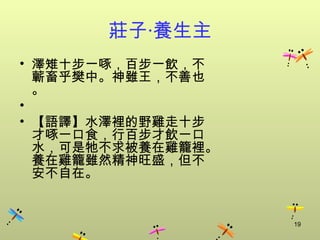 莊子‧養生主
• 澤雉十步一啄，百步一飲，不
  蘄畜乎樊中。神雖王，不善也
  。
•
• 【語譯】水澤裡的野雞走十步
  才啄一口食，行百步才飲一口
  水，可是牠不求被養在雞籠裡。
  養在雞籠雖然精神旺盛，但不
  安不自在。


                   19
 