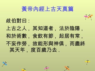 黃帝內經上古天真篇
歧伯對曰 :
上古之人 , 其知道者 , 法於陰陽 ,
和於術數 , 食飲有節 , 起居有常 ,
不妄作勞 , 故能形與神俱 , 而盡終
 其天年 , 度百歲乃去 .
 