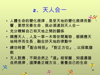 2. 天人合一
• 人體生命的變化規律，是受天地的變化規律而影
  響，要想完善生命，就必須達到天人合一
• 充分瞭解自己和天地之間的關係
• 順應天人，人及一草一木等世間萬物，都順應天
  地時序而生長，融合於天地的律動中
• 練功時要『配合時辰』『對正方位』，以採氣儲
  能
• 天人對應，不與自然之『道』相背離，知道遵循
  自然規律，選擇最正確方法，善養自己的生命
                          25
 