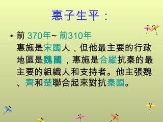 惠子生平：
• 前 370年~ 前310年
  惠施是宋國人，但他最主要的行政
  地區是魏國，惠施是合縱抗秦的最
  主要的組織人和支持者。他主張魏
  、齊和楚聯合起來對抗秦國。
 