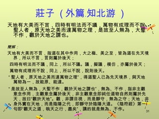 莊子 ( 外篇﹒知北游 )
天地有大美而不言，四時有明法而不議，萬物有成理而不說。
 聖人者，原天地之美而達萬物之理，是故至人無為，大聖
 不作，觀於天地之謂也。

簡解：
天地有大美而不言，指道在其中作用，大之極、美之至，皆為道在先天境
  界，所以不言，言則屬於後天；
 四時有明法而不議，同上，所以不議。議，擬議，模仿，亦屬於後天；
 萬物有成理而不說，同上，所以不說，說則後天。
“ 聖人者，原天地之美而達萬物之理”，得道聖人已為先天境界，與天地
  萬物為一，故能原、能達。
“ 是故至人無為，大聖不作，觀於天地之謂也”，無為、不作，指非主觀
  意念作用，主觀意念屬於後天，非主觀意念即純任道物自然則屬於先
  天，故曰“觀於天地”。觀，非謂目視，而是靜守，無為之守；天地，非
  身外實在天地，而是陰陽之代，即靜守於陰陽大道。《陰符經》第一
  句即“觀天之道，執天之行，盡矣”，講的就是無為、不作。     31
 