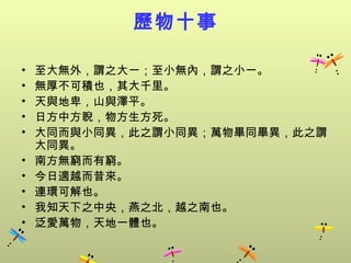 歷物十事

•   至大無外，謂之大一；至小無內，謂之小一。
•   無厚不可積也，其大千里。
•   天與地卑，山與澤平。
•   日方中方睨，物方生方死。
•   大同而與小同異，此之謂小同異；萬物畢同畢異，此之謂
    大同異。
•   南方無窮而有窮。
•   今日適越而昔來。
•   連環可解也。
•   我知天下之中央，燕之北，越之南也。
•   泛愛萬物，天地一體也。
 