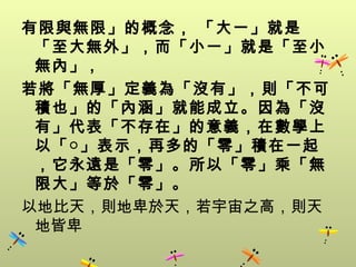 有限與無限」的概念， 「大一」就是
 「至大無外」，而「小一」就是「至小
 無內」 ,
若將「無厚」定義為「沒有」，則「不可
 積也」的「內涵」就能成立。因為「沒
 有」代表「不存在」的意義，在數學上
 以「○」表示，再多的「零」積在一起
 ，它永遠是「零」。所以「零」乘「無
 限大」等於「零」。
以地比天，則地卑於天，若宇宙之高，則天
 地皆卑
 