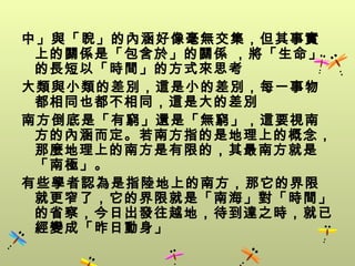 中」與「睨」的內涵好像毫無交集，但其事實
 上的關係是「包含於」的關係 ，將「生命」
 的長短以「時間」的方式來思考
大類與小類的差別，這是小的差別，每一事物
 都相同也都不相同，這是大的差別
南方倒底是「有窮」還是「無窮」，這要視南
 方的內涵而定。若南方指的是地理上的概念，
 那麼地理上的南方是有限的，其最南方就是
 「南極」。
有些學者認為是指陸地上的南方，那它的界限
 就更窄了，它的界限就是「南海」對「時間」
 的省察，今日出發往越地，待到達之時，就已
 經變成「昨日動身」
 