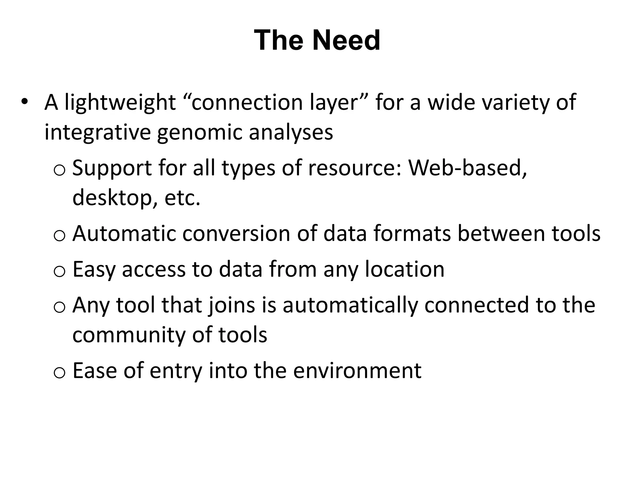 The Need

• A lightweight “connection layer” for a wide variety of
  integrative genomic analyses
   o Support for all types of resource: Web-based,
     desktop, etc.
   o Automatic conversion of data formats between tools
   o Easy access to data from any location
   o Any tool that joins is automatically connected to the
     community of tools
   o Ease of entry into the environment
 