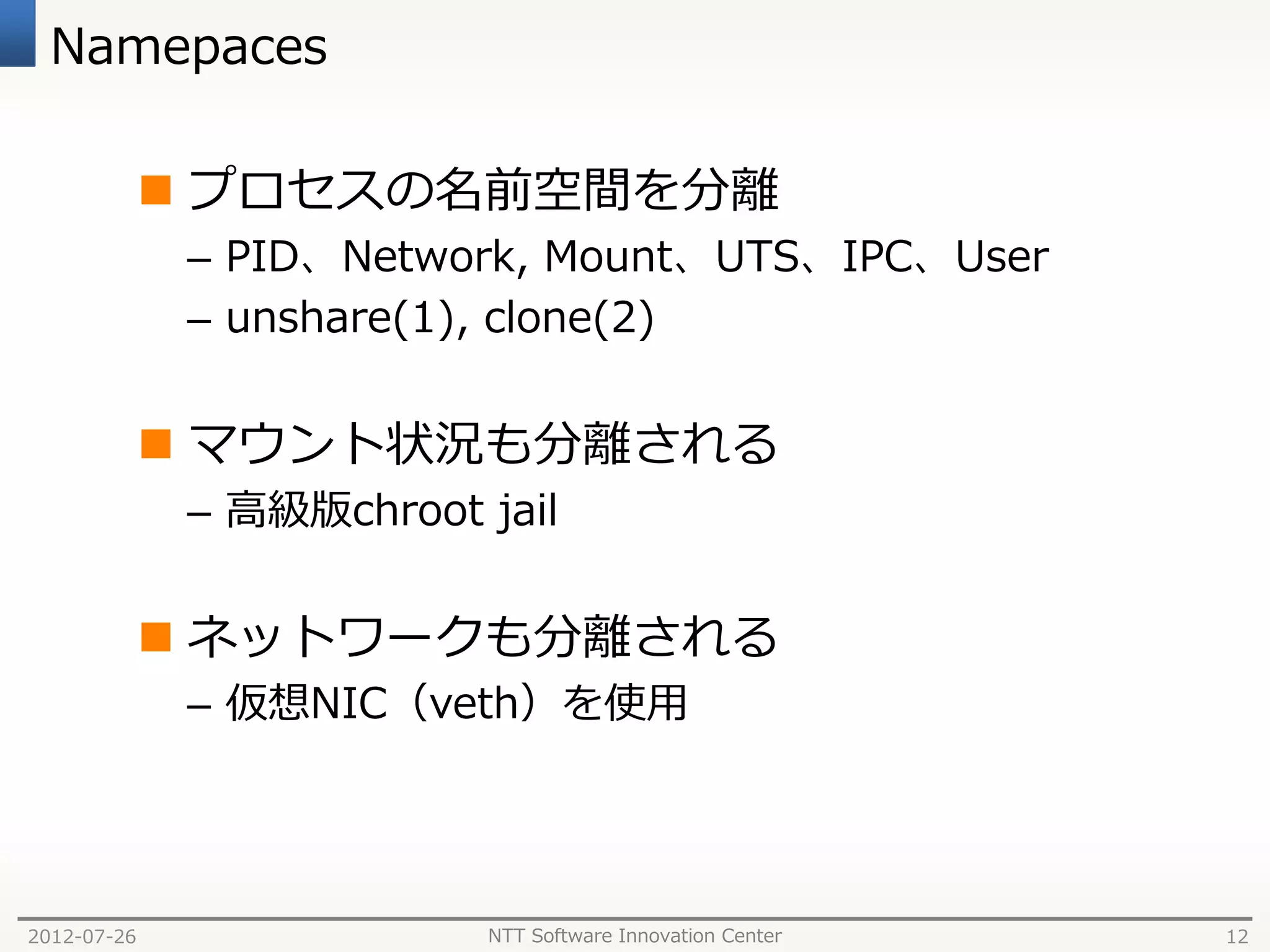 Namepaces

              プロセスの名前空間を分離
              – PID、Network, Mount、UTS、IPC、User
              – unshare(1), clone(2)


              マウント状況も分離される
              – 高級版chroot jail


              ネットワークも分離される
              – 仮想NIC（veth）を使用




2012-07-26                NTT Software Innovation Center   12
 