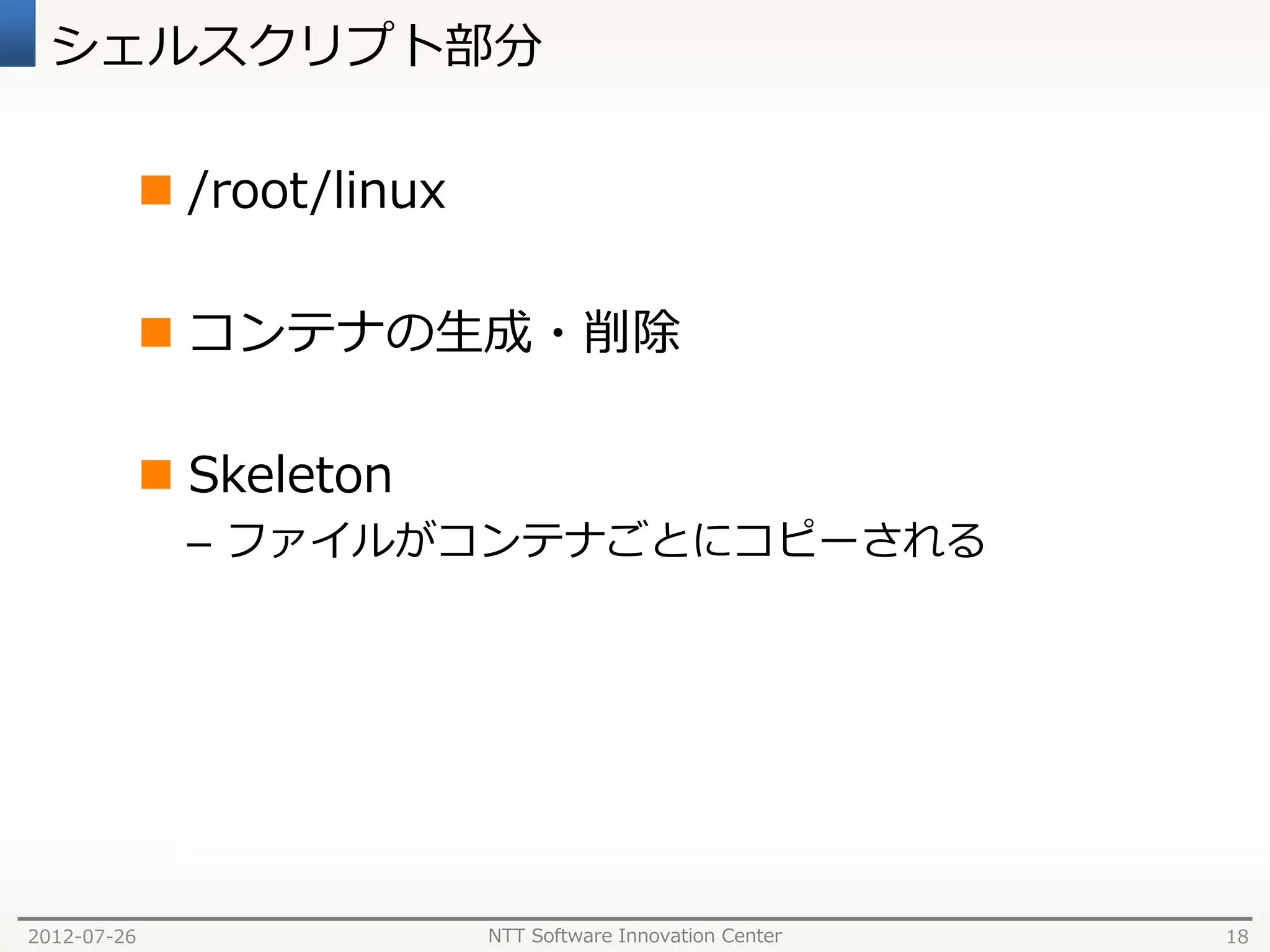 シェルスクリプト部分

              /root/linux

              コンテナの生成・削除

              Skeleton
               – ファイルがコンテナごとにコピーされる




2012-07-26                   NTT Software Innovation Center   18
 