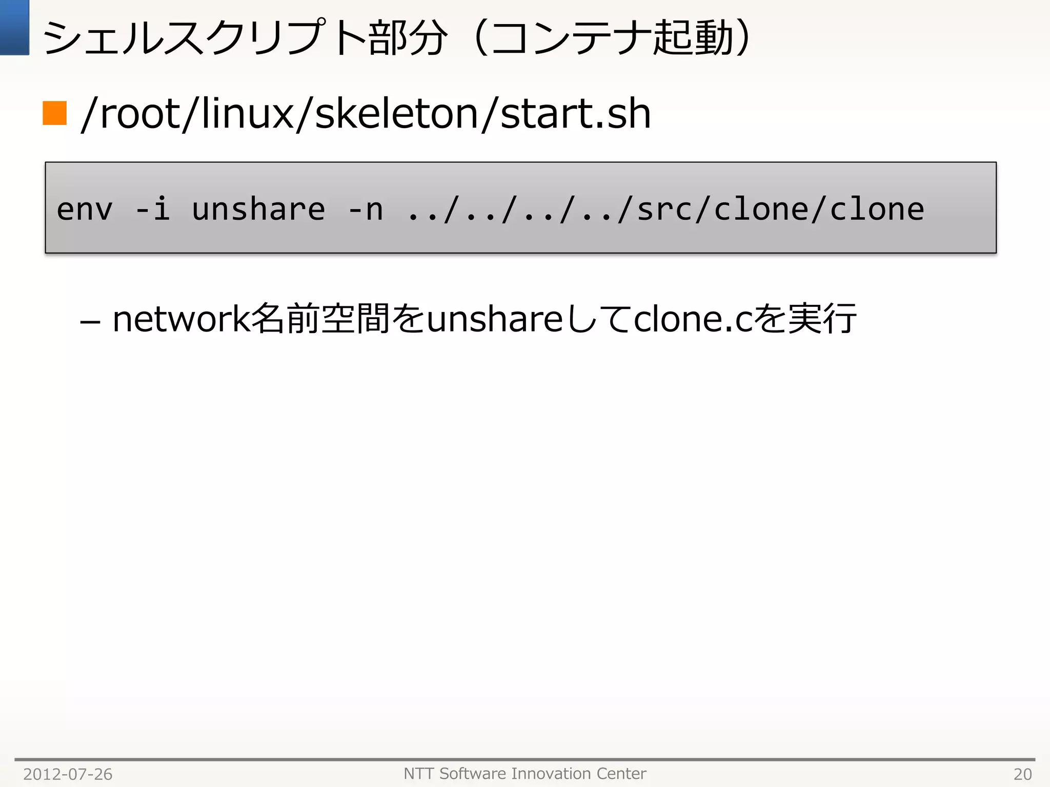 シェルスクリプト部分（コンテナ起動）
  /root/linux/skeleton/start.sh

   env -i unshare -n ../../../../src/clone/clone


      – network名前空間をunshareしてclone.cを実行




2012-07-26          NTT Software Innovation Center   20
 