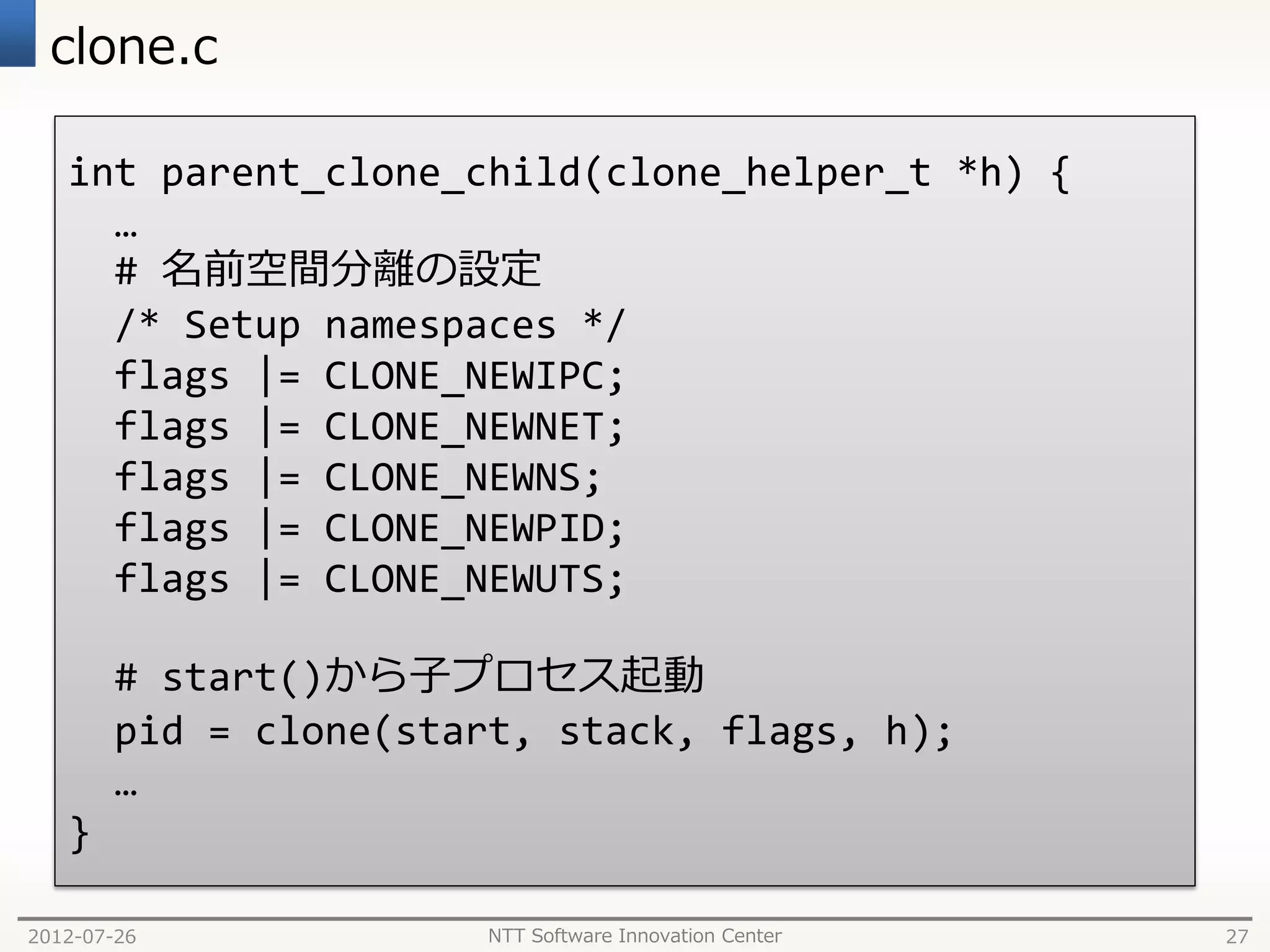 clone.c

   int parent_clone_child(clone_helper_t *h) {
     …
     # 名前空間分離の設定
     /* Setup namespaces */
     flags |= CLONE_NEWIPC;
     flags |= CLONE_NEWNET;
     flags |= CLONE_NEWNS;
     flags |= CLONE_NEWPID;
     flags |= CLONE_NEWUTS;

       # start()から子プロセス起動
       pid = clone(start, stack, flags, h);
       …
   }

2012-07-26            NTT Software Innovation Center   27
 