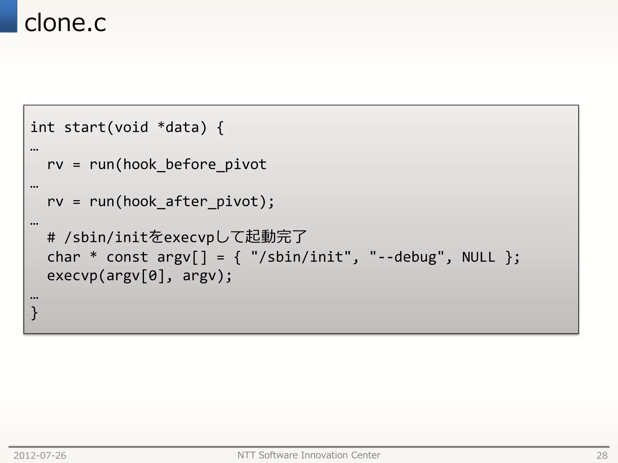 clone.c



   int start(void *data) {
   …
     rv = run(hook_before_pivot
   …
     rv = run(hook_after_pivot);
   …
     # /sbin/initをexecvpして起動完了
     char * const argv[] = { "/sbin/init", "--debug", NULL };
     execvp(argv[0], argv);
   …
   }




2012-07-26                 NTT Software Innovation Center       28
 