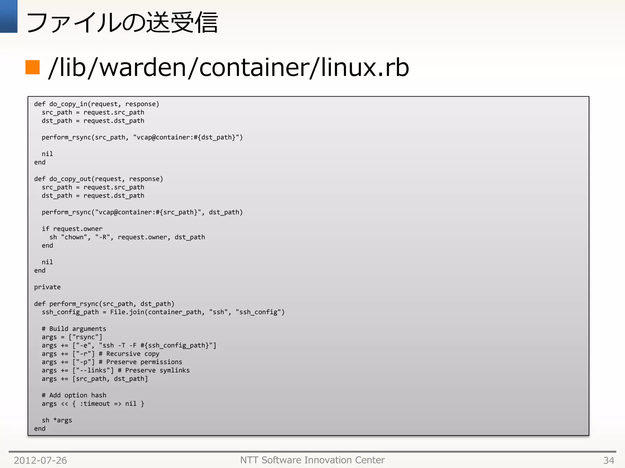 ファイルの送受信
  /lib/warden/container/linux.rb
   def do_copy_in(request, response)
     src_path = request.src_path
     dst_path = request.dst_path

     perform_rsync(src_path, "vcap@container:#{dst_path}")

     nil
   end

   def do_copy_out(request, response)
     src_path = request.src_path
     dst_path = request.dst_path

     perform_rsync("vcap@container:#{src_path}", dst_path)

     if request.owner
       sh "chown", "-R", request.owner, dst_path
     end

     nil
   end

   private

   def perform_rsync(src_path, dst_path)
     ssh_config_path = File.join(container_path, "ssh", "ssh_config")

     # Build arguments
     args = ["rsync"]
     args += ["-e", "ssh -T -F #{ssh_config_path}"]
     args += ["-r"] # Recursive copy
     args += ["-p"] # Preserve permissions
     args += ["--links"] # Preserve symlinks
     args += [src_path, dst_path]

     # Add option hash
     args << { :timeout => nil }

     sh *args
   end



2012-07-26                                               NTT Software Innovation Center   34
 
