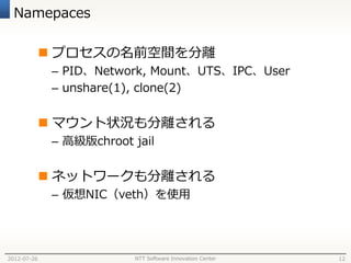 Namepaces

              プロセスの名前空間を分離
              – PID、Network, Mount、UTS、IPC、User
              – unshare(1), clone(2)


              マウント状況も分離される
              – 高級版chroot jail


              ネットワークも分離される
              – 仮想NIC（veth）を使用




2012-07-26                NTT Software Innovation Center   12
 
