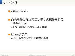 サーバ本体

              /lib/warden

              命令を受け取ってコンテナの操作を行う
              – EMがListen
              – OS・環境ごとのクラスに委譲


              Linuxクラス
              – シェルスクリプトに処理を委託




2012-07-26                   NTT Software Innovation Center   15
 