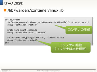 サーバ本体
  /lib/warden/container/linux.rb

   def do_create
     sh "#{env_command} #{root_path}/create.sh #{handle}", :timeout => nil
     debug "container created"

      write_bind_mount_commands                                 コンテナの生成
      debug "wrote bind mount commands"

     sh "#{container_path}/start.sh", :timeout => nil
     debug "container started"
   end
                                                     コンテナの起動
                                                   （コンテナは常時起動）




2012-07-26                     NTT Software Innovation Center                16
 