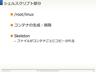 シェルスクリプト部分

              /root/linux

              コンテナの生成・削除

              Skeleton
               – ファイルがコンテナごとにコピーされる




2012-07-26                   NTT Software Innovation Center   18
 