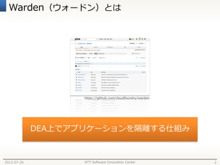 Warden（ウォードン）とは




                    https://github.com/cloudfoundry/warden




             DEA上でアプリケーションを隔離する仕組み



2012-07-26          NTT Software Innovation Center           2
 