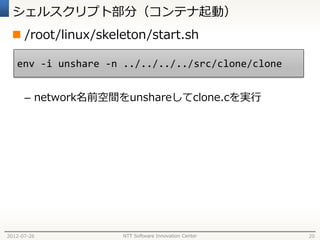 シェルスクリプト部分（コンテナ起動）
  /root/linux/skeleton/start.sh

   env -i unshare -n ../../../../src/clone/clone


      – network名前空間をunshareしてclone.cを実行




2012-07-26          NTT Software Innovation Center   20
 