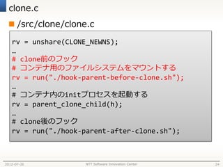 clone.c
  /src/clone/clone.c
   rv = unshare(CLONE_NEWNS);
   …
   # clone前のフック
   # コンテナ用のファイルシステムをマウントする
   rv = run("./hook-parent-before-clone.sh");
   …
   # コンテナ内のinitプロセスを起動する
   rv = parent_clone_child(h);
   …
   # clone後のフック
   rv = run("./hook-parent-after-clone.sh");



2012-07-26          NTT Software Innovation Center   24
 