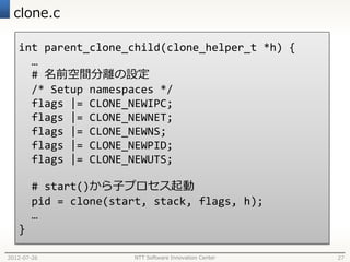clone.c

   int parent_clone_child(clone_helper_t *h) {
     …
     # 名前空間分離の設定
     /* Setup namespaces */
     flags |= CLONE_NEWIPC;
     flags |= CLONE_NEWNET;
     flags |= CLONE_NEWNS;
     flags |= CLONE_NEWPID;
     flags |= CLONE_NEWUTS;

       # start()から子プロセス起動
       pid = clone(start, stack, flags, h);
       …
   }

2012-07-26            NTT Software Innovation Center   27
 