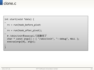 clone.c



   int start(void *data) {
   …
     rv = run(hook_before_pivot
   …
     rv = run(hook_after_pivot);
   …
     # /sbin/initをexecvpして起動完了
     char * const argv[] = { "/sbin/init", "--debug", NULL };
     execvp(argv[0], argv);
   …
   }




2012-07-26                 NTT Software Innovation Center       28
 